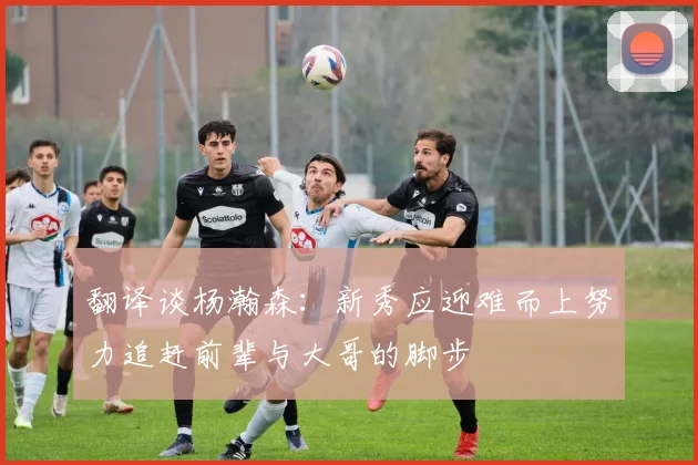 翻译谈杨瀚森：新秀应迎难而上努力追赶前辈与大哥的脚步