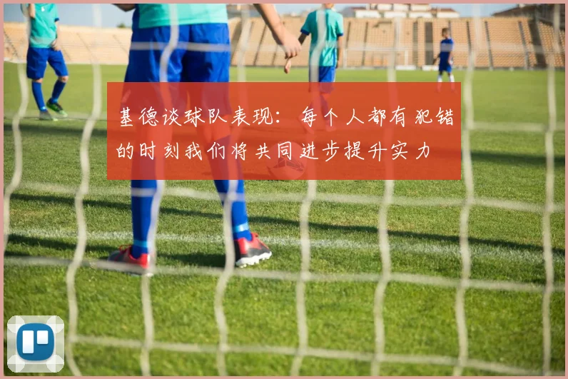基德谈球队表现：每个人都有犯错的时刻我们将共同进步提升实力