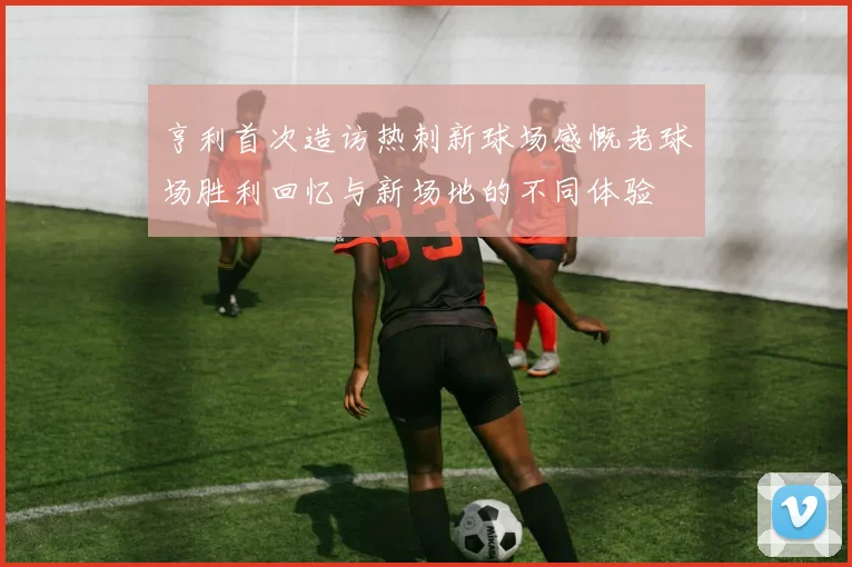 亨利首次造访热刺新球场感慨老球场胜利回忆与新场地的不同体验