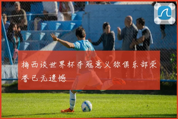 梅西谈世界杯夺冠意义称俱乐部荣誉已无遗憾