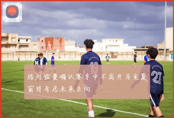 格列兹曼确认赛季中不离开马竞夏窗将考虑未来去向