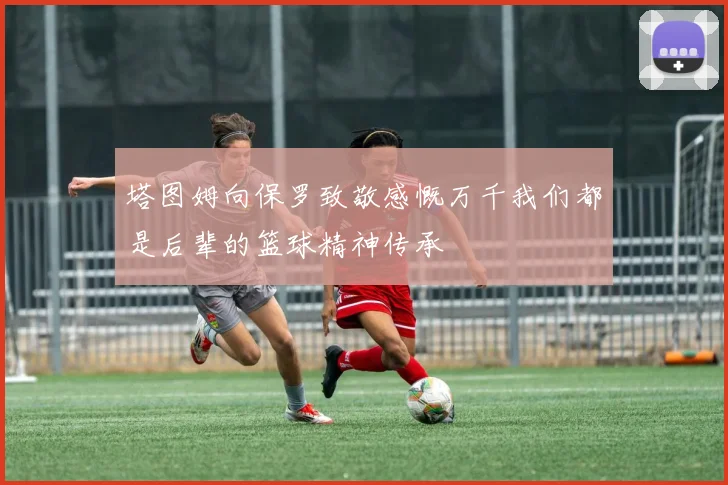 塔图姆向保罗致敬感慨万千我们都是后辈的篮球精神传承