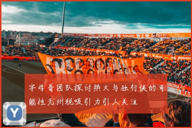 字母哥团队探讨热火与独行侠的可能性无州税吸引力引人关注