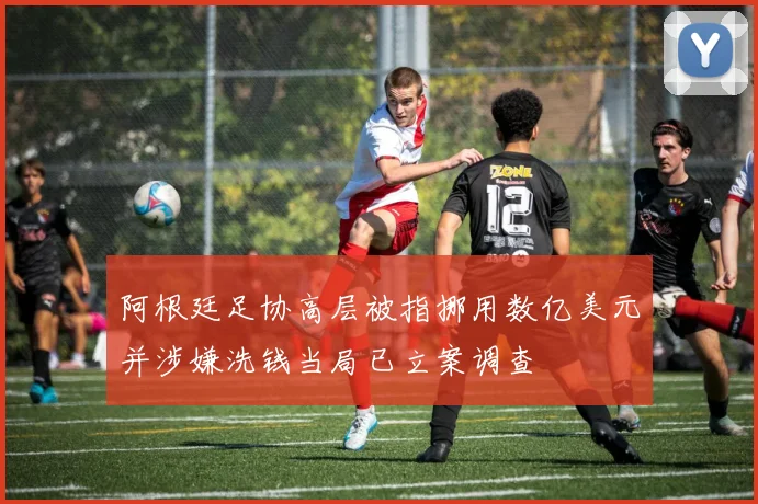 阿根廷足协高层被指挪用数亿美元并涉嫌洗钱当局已立案调查