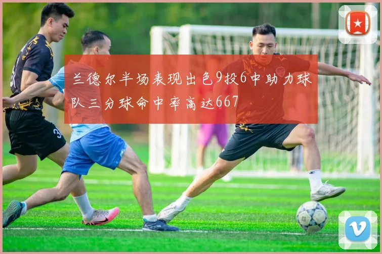 兰德尔半场表现出色9投6中助力球队三分球命中率高达667
