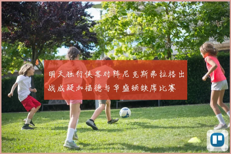 明天独行侠客对阵尼克斯弗拉格出战成疑加福德与华盛顿缺席比赛