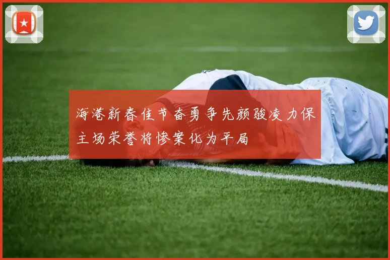 海港新春佳节奋勇争先颜骏凌力保主场荣誉将惨案化为平局