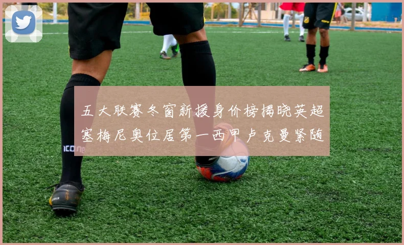 五大联赛冬窗新援身价榜揭晓英超塞梅尼奥位居第一西甲卢克曼紧随其后