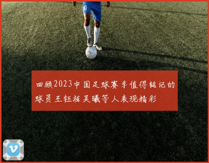 回顾2023中国足球赛季值得铭记的球员王钰栋吴曦等人表现精彩