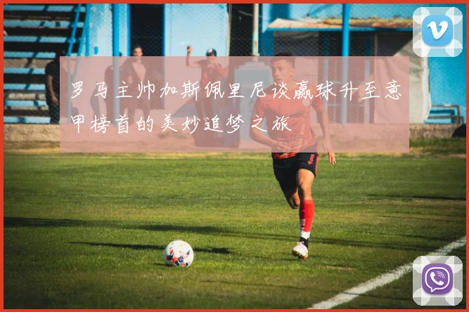 罗马主帅加斯佩里尼谈赢球升至意甲榜首的美妙追梦之旅