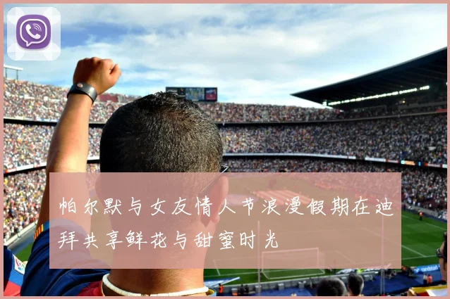 帕尔默与女友情人节浪漫假期在迪拜共享鲜花与甜蜜时光