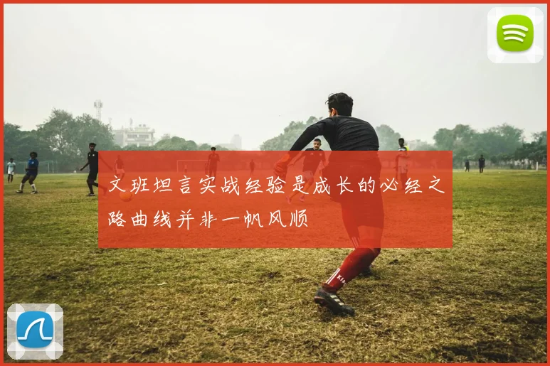 文班坦言实战经验是成长的必经之路曲线并非一帆风顺