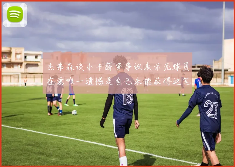 杰弗森谈小卡薪资争议表示无球员在意唯一遗憾是自己未能获得这笔钱