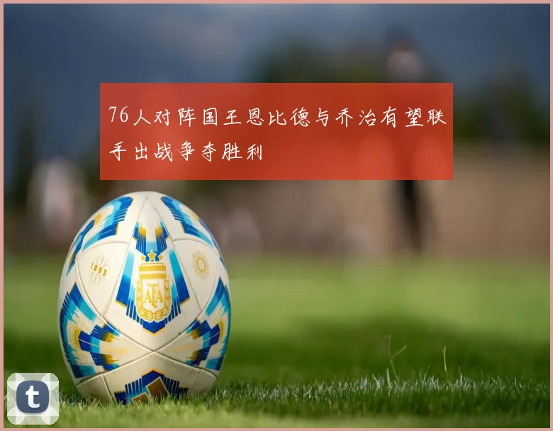 76人对阵国王恩比德与乔治有望联手出战争夺胜利