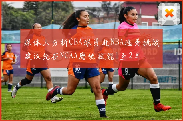 媒体人分析CBA球员赴NBA选秀挑战建议先在NCAA磨练技能1至2年