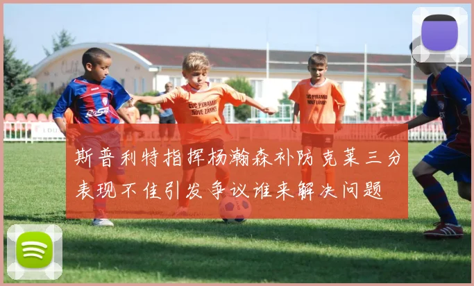 斯普利特指挥杨瀚森补防克莱三分表现不佳引发争议谁来解决问题