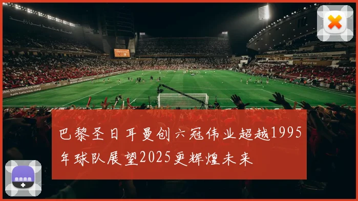 巴黎圣日耳曼创六冠伟业超越1995年球队展望2025更辉煌未来