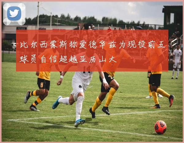 比尔西蒙斯称爱德华兹为现役前五球员自信超越亚历山大