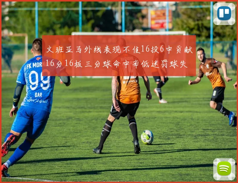 文班亚马外线表现不佳16投6中贡献16分16板三分球命中率低迷罚球失准影响球队表现
