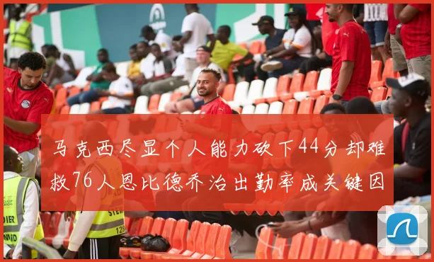 马克西尽显个人能力砍下44分却难救76人恩比德乔治出勤率成关键因素