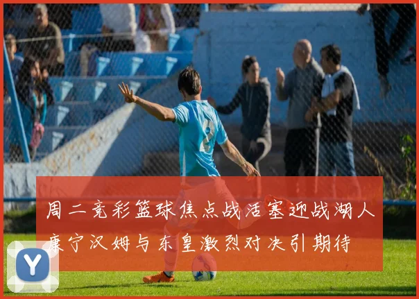 周二竞彩篮球焦点战活塞迎战湖人康宁汉姆与东皇激烈对决引期待